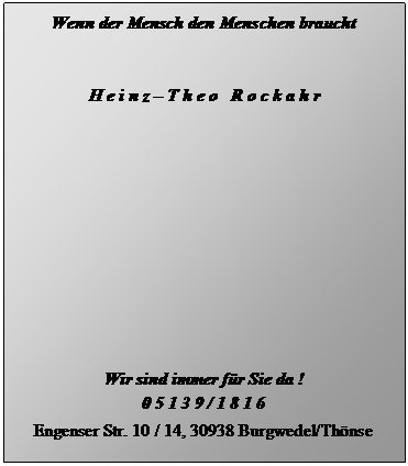 Textfeld: Wenn der Mensch den Menschen braucht


H e i n z  T h e o   R o c k a h r













Wir sind immer fr Sie da !
0 5 1 3 9 / 1 8 1 6

Engenser Str. 10 / 14, 30938 Burgwedel/Thnse

